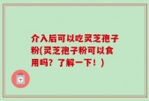 介入后可以吃灵芝孢子粉(灵芝孢子粉可以食用吗？了解一下！)