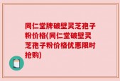 同仁堂牌破壁灵芝孢子粉价格(同仁堂破壁灵芝孢子粉价格优惠限时抢购)
