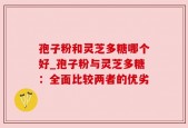孢子粉和灵芝多糖哪个好_孢子粉与灵芝多糖：全面比较两者的优劣
