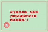 灵芝西洋参能一起服吗(如何正确搭配灵芝和西洋参服用？)