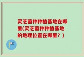 灵芝菌种种植基地在哪里(灵芝菌种种植基地的地理位置在哪里？)
