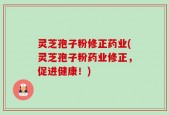 灵芝孢子粉修正药业(灵芝孢子粉药业修正，促进健康！)