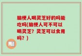 脑梗人喝灵芝好的吗能吃吗(脑梗人可不可以喝灵芝？灵芝可以食用吗？)