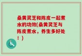 桑黄灵芝和陈皮一起煮水的功效(桑黄灵芝与陈皮煮水，养生多好处！)