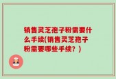 销售灵芝孢子粉需要什么手续(销售灵芝孢子粉需要哪些手续？)