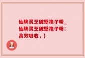 仙牌灵芝破壁孢子粉_仙牌灵芝破壁孢子粉：高效吸收，)