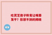 吃灵芝孢子粉竟让嘴唇发干？你想不到的揭晓