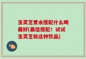 玉灵芝煮水搭配什么喝最好(最佳搭配！试试玉灵芝和这种饮品)