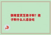 御用堂灵芝孢子粉？孢子粉什么人适合吃