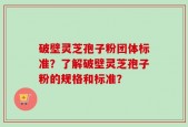 破壁灵芝孢子粉团体标准？了解破壁灵芝孢子粉的规格和标准？