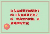 山东盐城灵芝破壁孢子粉(山东盐城灵芝孢子粉：提高营养价值，开启健康新生活)