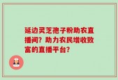 延边灵芝孢子粉助农直播间？助力农民增收致富的直播平台？