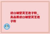 进口破壁灵芝孢子粉_高品质进口破壁灵芝孢子粉