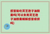感冒能吃灵芝孢子油胶囊吗(可以食用灵芝孢子油胶囊缓解感冒症状吗)