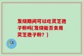 发烧期间可以吃灵芝孢子粉吗(发烧能否食用灵芝孢子粉？)