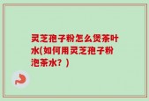 灵芝孢子粉怎么煲茶叶水(如何用灵芝孢子粉泡茶水？)