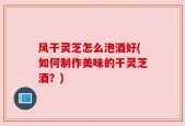 风干灵芝怎么泡酒好(如何制作美味的干灵芝酒？)