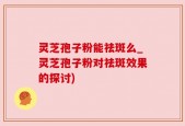 灵芝孢子粉能祛斑么_灵芝孢子粉对祛斑效果的探讨)