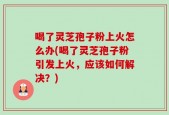 喝了灵芝孢子粉上火怎么办(喝了灵芝孢子粉引发上火，应该如何解决？)