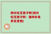 四川松芝孢子粉(四川松芝孢子粉：强效补氧养生宝物)