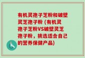 有机灵孢子芝粉和破壁灵芝孢子粉 (有机灵孢子芝粉VS破壁灵芝孢子粉，挑选适合自己的营养保健产品)
