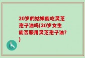 20岁的姑娘能吃灵芝孢子油吗(20岁女生能否服用灵芝孢子油？)