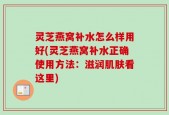 灵芝燕窝补水怎么样用好(灵芝燕窝补水正确使用方法：滋润肌肤看这里)