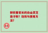 郭欣春家长的白山灵芝孢子粉？功效与使用方法？