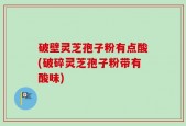 破壁灵芝孢子粉有点酸(破碎灵芝孢子粉带有酸味)