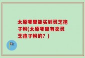 太原哪里能买到灵芝孢子粉(太原哪里有卖灵芝孢子粉的？)