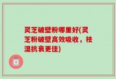 灵芝破壁粉哪里好(灵芝粉破壁高效吸收，祛湿抗衰更佳)