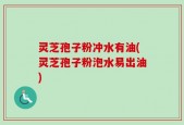 灵芝孢子粉冲水有油(灵芝孢子粉泡水易出油)