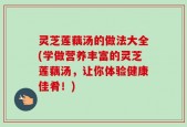 灵芝莲藕汤的做法大全(学做营养丰富的灵芝莲藕汤，让你体验健康佳肴！)