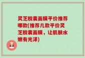 灵芝胶囊面膜平价推荐哪款(推荐几款平价灵芝胶囊面膜，让肌肤水嫩有光泽)