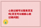 心跳过缓可以服用灵芝吗(灵芝可以缓解心跳过缓问题)