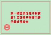 紫一破壁灵芝孢子粉胶囊？灵芝孢子粉哪个牌子最好用安全
