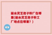 丽水灵芝孢子粉厂在哪里(丽水灵芝孢子粉工厂地点在哪里？)