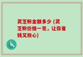 灵芝粉金额多少 (灵芝粉价格一览，让你省钱又放心)