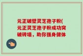 元正破壁灵芝孢子粉(元正灵芝孢子粉成功突破砖墙，助你强身健体