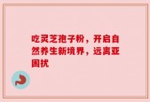 吃灵芝孢子粉，开启自然养生新境界，远离亚困扰