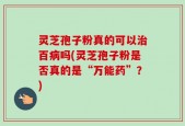 灵芝孢子粉真的可以治百病吗(灵芝孢子粉是否真的是“万能药”？)