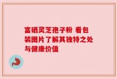 富硒灵芝孢子粉 看包装图片了解其独特之处与健康价值