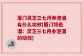 厦门灵芝三七丹参泡酒有什么功效(厦门特色酒：灵芝三七丹参泡酒的功效)