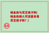 帕金森与灵芝孢子粉(帕金森病人可适量食用灵芝孢子粉？)