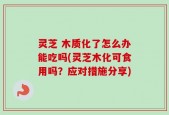 灵芝 木质化了怎么办能吃吗(灵芝木化可食用吗？应对措施分享)