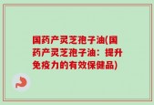 国药产灵芝孢子油(国药产灵芝孢子油：提升免疫力的有效保健品)