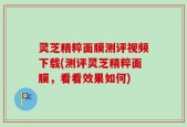 灵芝精粹面膜测评视频下载(测评灵芝精粹面膜，看看效果如何)