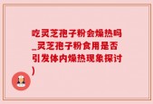 吃灵芝孢子粉会燥热吗_灵芝孢子粉食用是否引发体内燥热现象探讨)