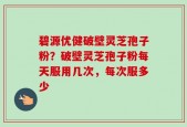 碧源优健破壁灵芝孢子粉？破壁灵芝孢子粉每天服用几次，每次服多少