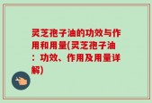 灵芝孢子油的功效与作用和用量(灵芝孢子油：功效、作用及用量详解)